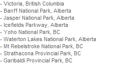 - Victoria, British Columbia
- Banff National Park, Alberta
- Jasper National Park, Alberta
- Icefields Parkway, Alberta
- Yoho National Park, BC
- Waterton Lakes National Park, Alberta
- Mt Rebelstroke National Park, BC
- Strathacona Provincial Park, BC
- Garibaldi Provincial Park, BC